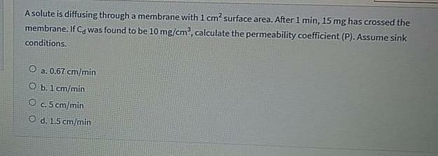 A solute is diffusing through a membrane with 1 cm? surface area. After 1 min, 15 mg has crossed the
membrane. If C, was found to be 10 mg/cm, calculate the permeability coefficient (P). Assume sink
conditions.
O a. 0.67 cm/min
O b. 1 cm/min
O c. 5 cm/min
O d. 15 cm/min
