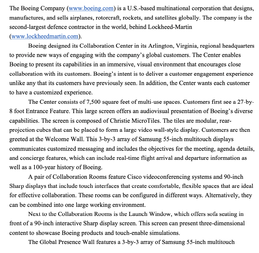 The Boeing Company (www.boeing.com) is a U.S.-based multinational corporation that designs,
manufactures, and sells airplanes, rotorcraft, rockets, and satellites globally. The company is the
second-largest defence contractor in the world, behind Lockheed-Martin
(www.lockheedmartin.com).
Boeing designed its Collaboration Center in its Arlington, Virginia, regional headquarters
to provide new ways of engaging with the company's global customers. The Center enables
Boeing to present its capabilities in an immersive, visual environment that encourages close
collaboration with its customers. Boeing's intent is to deliver a customer engagement experience
unlike any that its customers have previously seen. In addition, the Center wants each customer
to have a customized experience.
The Center consists of 7,500 square feet of multi-use spaces. Customers first see a 27-by-
8 foot Entrance Feature. This large screen offers an audiovisual presentation of Boeing's diverse
capabilities. The screen is composed of Christie MicroTiles. The tiles are modular, rear-
projection cubes that can be placed to form a large vidco wall-stylc display. Customers are then
greeted at the Welcome Wall. This 3-by-3 array of Samsung 55-inch multitouch displays
communicates customized messaging and includes the objectives for the meeting, agenda details,
and concierge features, which can include real-time flight arrival and departure information as
well as a 100-year history of Boeing.
A pair of Collaboration Rooms feature Cisco videoconferencing systems and 90-inch
Sharp displays that include touch interfaces that create comfortable, flexible spaces that are ideal
for effective collaboration. These rooms can be configured in different ways. Alternatively, they
can be combined into one large working environment.
Next to the Collaboration Rooms is the Launch Window, which offers sofa seating in
front of a 90-inch interactive Sharp display screen. This screen can present three-dimensional
content to showcase Boeing products and touch-enable simulations.
The Global Presence Wall features a 3-by-3 array of Samsung 55-inch multitouch