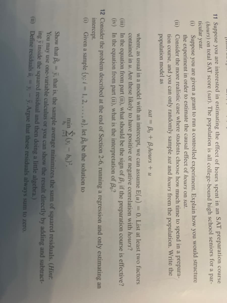 11 Suppose you are interested in estimating the effect of hours spent in an SAT preparation course
(hours) on total SAT score (sat). The population is all college-bound high school seniors for a par-
ticular year.
Suppose you are given a grant to run a controlled experiment. Explain how you would structure
the experiment in order to estimate the causal effect of hours on sat.
(ii) Consider the more realistic case where students choose how much time to spend in a prepara-
tion course, and you can only randomly sample sat and hours from the population. Write the
population model as
sat= Bo + B₁hours + u
where, as usual in a model with an intercept, we can assume E(u) =
= 0. List at least two factors
contained in u. Are these likely to have positive or negative correlation with hours?
(iii) In the equation from part (ii), what should be the sign of B, if the preparation course is effective?
(iv) In the equation from part (ii), what is the interpretation of Bo?
12 Consider the problem described at the end of Section 2-6, running a regression and only estimating an
intercept.
Given a sample {y: i = 1, 2,..., n}, let Bo be the solution to
min Σ(v₁ – bo)².
1
bo i=1
Show that B = y, that is, the sample average minimizes the sum of squared residuals. (Hint:
You may use one-variable calculus or you can show the result directly
ing y inside the squared residual and then doing a little algebra.)
adding and subtract-
(ii) Define residuals , = y; - y. Argue that these residuals always sum to zero.