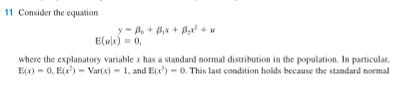 11 Consider the equation
y=B₁ + B₁x + B₂x² + u
E(x) = 0,
where the explanatory variable x has a standard normal distribution in the population. In particular,
E(x)=0, E(x¹) - Var(x)=1, and E(x¹) = 0. This last condition holds because the standard normal