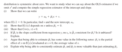 distribution is symmetric about zero. We want to study what we can say about the OLS estimator if we
omitx and compute the simple regression estimator of the intercept and slope.
(1) Show that we can write
y = a₁ + B₁x + v.
where E(v) = 0. In particular, find v and the new intercept,
(ii) Show that E(v)x) depends on x unless B₂ = 0.
(iii)
(iv)
Show that Cov(x, v) = 0.
If, is the slope coefficient from regression y, on x,, is , consistent for B,? Is it unbiased?
Explain.
(v) Argue that being able to estimate 3, has some value in the following sense: B, is the partial
effect of x on E(vix)evaluated at x = 0, the average value of x.
(vi) Explain why being able to consistently estimate B, and B, is more valuable than just estimating 3₁.