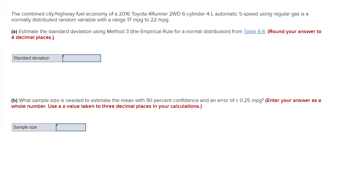 The combined city/highway fuel economy of a 2016 Toyota 4Runner 2WD 6-cylinder 4-L automatic 5-speed using regular gas is a
normally distributed random variable with a range 17 mpg to 22 mpg.
(a) Estimate the standard deviation using Method 3 (the Empirical Rule for a normal distribution) from Table 8.8. (Round your answer to
4 decimal places.)
Standard deviation
(b) What sample size is needed to estimate the mean with 90 percent confidence and an error of ± 0.25 mpg? (Enter your answer as a
whole number. Use a z-value taken to three decimal places in your calculations.)
Sample size