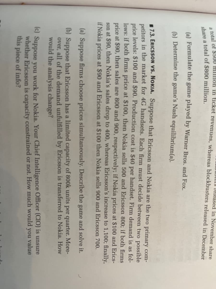 uters released in November share
a total of $500 million in ticket revenues, whereas blockbusters released in December
share a total of $800 million.
(a) Formulate the game played by Warner Bros. and Fox.
(b) Determine the game's Nash equilibrium(a).
7.3. ERICSSON VS. NOKIA. Suppose that Ericsson and Nokia are the two primary com-
petitors in the market for 4G handsets. Each firm must decide between two possible
price levels: $100 and $90. Production cost is $40 per handset. Firm demand is as fol-
lows: if both firms price at $100, then Nokia sells 500 and Ericsson 800; if both firms
price at $90, then sales are 800 and 900, respectively; if Nokia prices at $100 and Erics-
son at $90, then Nokia's sales drop to 400, whereas Ericsson's increase to 1,100; finally,
if Nokia prices at $90 and Ericsson at $100 then Nokia sells 900 and Ericsson 700.
(a) Suppose firms choose prices simultaneously. Describe the game and solve it.
(b) Suppose that Ericsson has a limited capacity of 800k units per quarter. More-
over, all of the demand unfulfilled by Ericsson is transferred to Nokia. How
would the analysis change?
(c) Suppose you work for Nokia. Your Chief Intelligence Officer (CIO) is unsure
whether Ericsson is capacity constrained or not. How much would value
this piece of info?
you