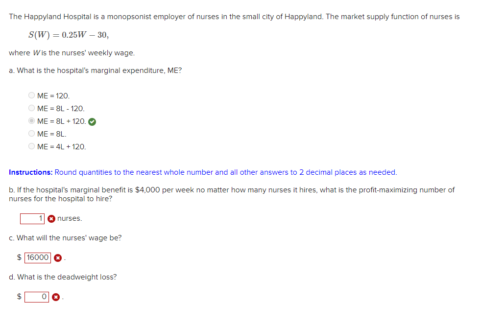 The Happyland Hospital is a monopsonist employer of nurses in the small city of Happyland. The market supply function of nurses is
S(W) = 0.25W - 30,
where Wis the nurses' weekly wage.
a. What is the hospital's marginal expenditure, ME?
ⒸME = 120.
ⒸME = 8L - 120.
ME=8L + 120.
O ME = 8L.
$
ME = 4L + 120.
Instructions: Round quantities to the nearest whole number and all other answers to 2 decimal places as needed.
b. If the hospital's marginal benefit is $4,000 per week no matter how many nurses it hires, what is the profit-maximizing number of
nurses for the hospital to hire?
c. What will the nurses' wage be?
$ 16000
d. What is the deadweight loss?
nurses.
0
x