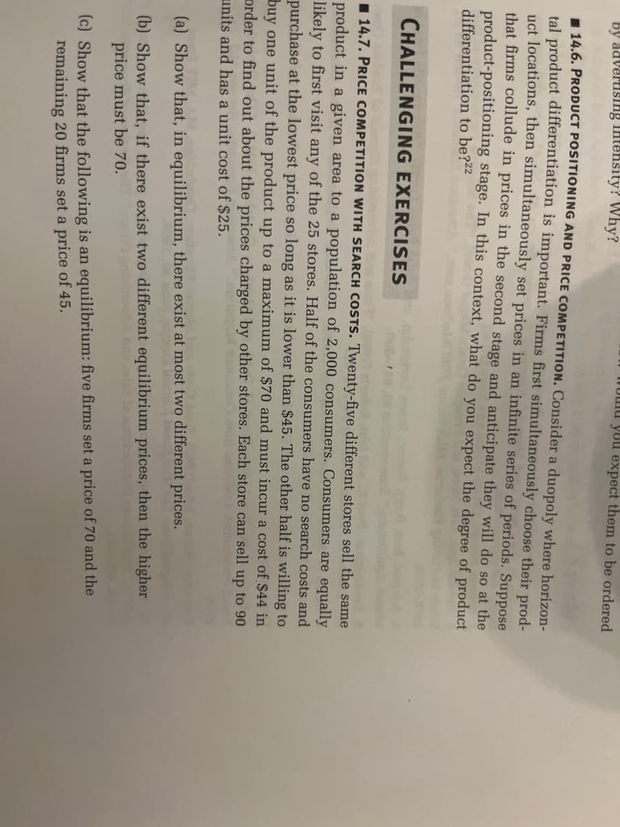 by advertising intensity? Why?
14.6. PRODUCT POSITIONING AND PRICE COMPETITION. Consider a duopoly where horizon-
tal product differentiation is important. Firms first simultaneously choose their prod-
uct locations, then simultaneously set prices in an infinite series of periods. Suppose
that firms collude in prices in the second stage and anticipate they will do so at the
product-positioning stage. In this context, what do you expect the degree of product
differentiation to be?22
would you expect them to be ordered
CHALLENGING EXERCISES
14.7. PRICE COMPETITION WITH SEARCH COSTS. Twenty-five different stores sell the same
product in a given area to a population of 2,000 consumers. Consumers are equally
first visit any of the 25 stores. Half of the consumers have no search costs and
purchase at the lowest price so long as it is lower than $45. The other half is willing to
buy one unit of the product up to a maximum of $70 and must incur a cost of $44 in
order to find out about the prices charged by other stores. Each store can sell up to 90
units and has a unit cost of $25.
(a) Show that, in equilibrium, there exist at most two different prices.
(b) Show that, if there exist two different equilibrium prices, then the higher
price must be 70.
els to am
(c) Show that the following is an equilibrium: five firms set a price of 70 and the
remaining 20 firms set a price of 45.