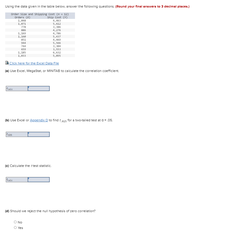 Using the data given in the table below, answer the following questions. (Round your final answers to 3 decimal places.)
Order Size and Shipping Cost (n = 12)
Orders (X)
1,048
Ship Cost (Y)
1,871
778
886
calc
1,169
1,160
851
025
944
744
659
5,566
3,304
3,553
6,632
5,095
Click here for the Excel Data File
(a) Use Excel, MegaStat, or MINITAB to calculate the correlation coefficient.
calc
1,185
1,033
(b) Use Excel or Appendix D to find t.825 for a two-tailed test at a = .05.
(c) Calculate the test statistic.
4,463
5,612
3,386
4,276
4,786
5,437
4,469
O No
O Yes
(d) Should we reject the null hypothesis of zero correlation?