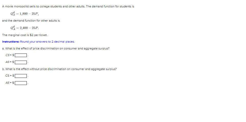 A movie monopolist sells to college students and other adults. The demand function for students is
Q1,800-25P,
and the demand function for other adults is
Q=2,400-25P.
The marginal cost is $2 per ticket.
Instructions: Round your answers to 2 decimal places.
a. What is the effect of price discrimination on consumer and aggregate surplus?
CS=$
AS = $
b. What is the effect without price discrimination on consumer and aggregate surplus?
CS = $
AS = $