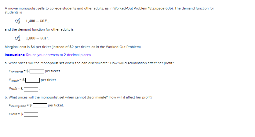 A movie monopolist sells to college students and other adults, as in Worked-Out Problem 18.2 (page 635). The demand function for
students is
Q = 1,400-50P,
and the demand function for other adults is
Q = 1,800 - 50P.
Marginal cost is $4 per ticket (instead of $2 per ticket, as in the Worked-Out Problem).
Instructions: Round your answers to 2 decimal places.
a. What prices will the monopolist set when she can discriminate? How will discrimination affect her profit?
Pstudent = $
per ticket.
= $
Padult
Profit = $
b. What prices will the monopolist set when cannot discriminate? How will it affect her profit?
= $
per ticket.
per ticket.
Peveryone
Profit = $