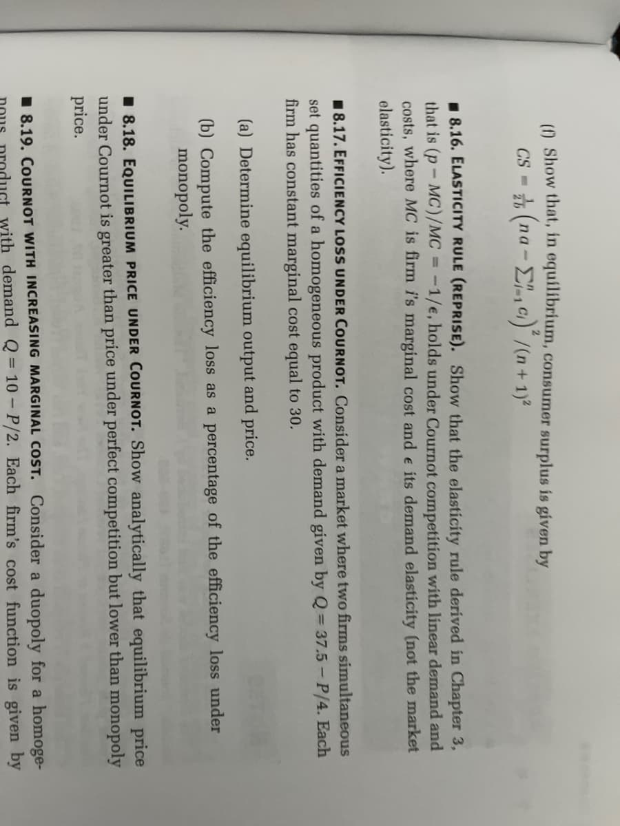 (f) Show that, in equilibrium, consumer surplus is given by
CS = (na-₁c)²/(n + 1)²
8.16. ELASTICITY RULE (REPRISE). Show that the elasticity rule derived in Chapter 3,
that is (p-MC)/MC = -1/e, holds under Cournot competition with linear demand and
costs, where MC is firm i's marginal cost and e its demand elasticity (not the market
elasticity).
8.17. EFFICIENCY LOSS UNDER COURNOT. Consider a market where two firms simultaneous
set quantities of a homogeneous product with demand given by Q = 37.5 - P/4. Each
firm has constant marginal cost equal to 30.
(a) Determine equilibrium output and price.
(b) Compute the efficiency loss as a percentage of the efficiency loss under
monopoly.
8.18. EQUILIBRIUM PRICE UNDER COURNOT. Show analytically that equilibrium price
under Cournot is greater than price under perfect competition but lower than monopoly
price.
8.19. COURNOT WITH INCREASING MARGINAL COST. Consider a duopoly for a homoge-
uct with demand Q=10-P/2. Each firm's cost function is given by