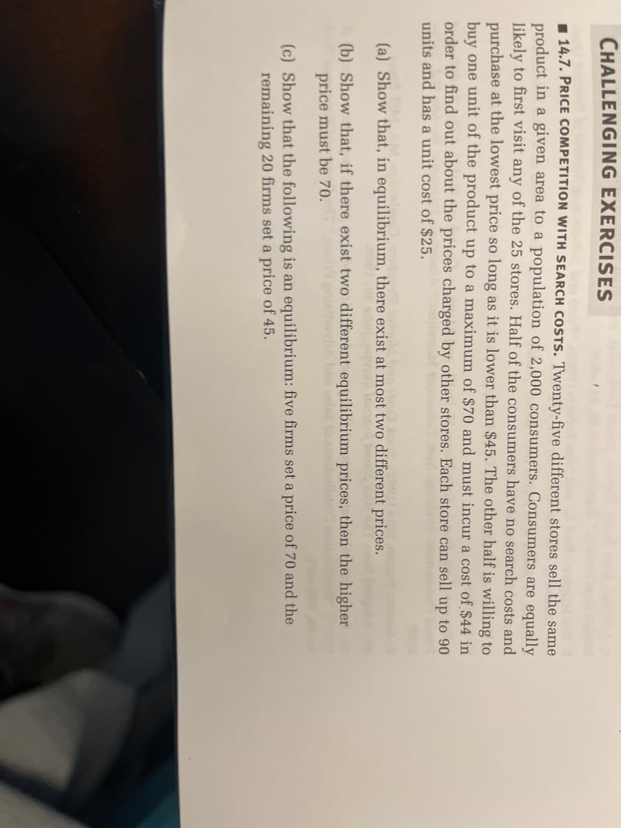 CHALLENGING EXERCISES
14.7. PRICE COMPETITION WITH SEARCH COSTS. Twenty-five different stores sell the same
product in a given area to a population of 2,000 consumers. Consumers are equally
likely to first visit any of the 25 stores. Half of the consumers have no search costs and
purchase at the lowest price so long as it is lower than $45. The other half is willing to
buy one unit of the product up to a maximum of $70 and must incur a cost of $44 in
order to find out about the prices charged by other stores. Each store can sell up to 90
units and has a unit cost of $25.
(a) Show that, in equilibrium, there exist at most two different prices.
(b) Show that, if there exist two different equilibrium prices, then the higher
price must be 70.
(c) Show that the following is an equilibrium: five firms set a price of 70 and the
remaining 20 firms set a price of 45.