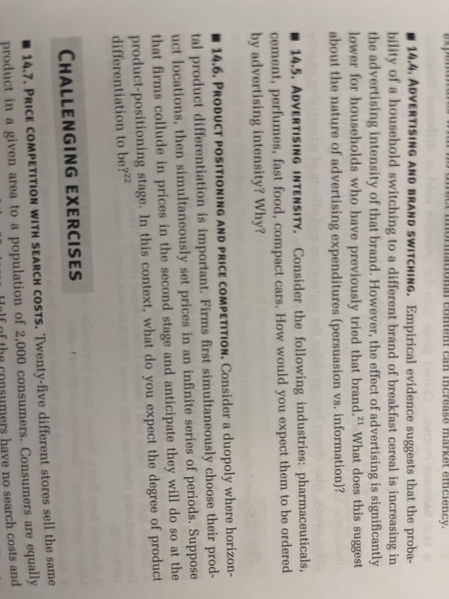 mormational content can increase market efficiency.
sich sony fall av
IAD A
14.4. ADVERTISING AND BRAND SWITCHING. Empirical evidence suggests that the proba-
bility of a household switching to a different brand of breakfast cereal is increasing in
the advertising intensity of that brand. However, the effect of advertising is significantly
lower for households who have previously tried that brand.21 What does this suggest
about the nature of advertising expenditures (persuasion vs. information)?
daimybe to stoolle
stre
14.5. ADVERTISING INTENSITY. Consider the following industries: pharmaceuticals,
cement, perfumes, fast food, compact cars. How would you expect them to be ordered
by advertising intensity? Why?
14.6. PRODUCT POSITIONING AND PRICE COMPETITION. Consider a duopoly where horizon-
tal product differentiation is important. Firms first simultaneously choose their prod-
uct locations, then simultaneously set prices in an infinite series of periods. Suppose
that firms collude in prices in the second stage and anticipate they will do so at the
product-positioning stage. In this context, what do you expect the degree of product
differentiation to be?22
CHALLENGING EXERCISES
14.7. PRICE COMPETITION WITH SEARCH COSTS. Twenty-five different stores sell the same
product in a given area to a population of 2,000 consumers. Consumers are equally
have no search costs and