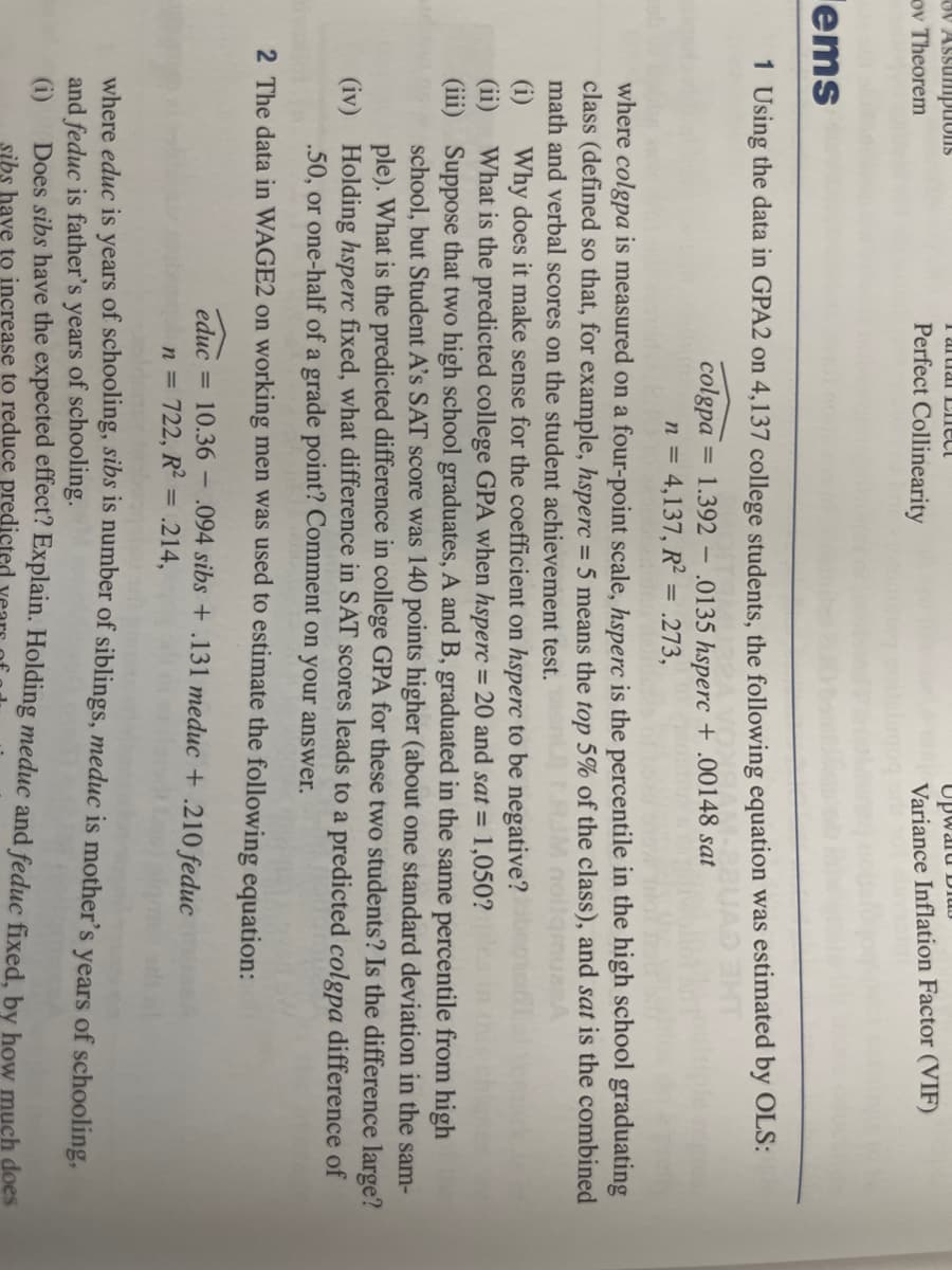 ov Assumptions
ov Theorem
I artial Elect
Perfect Collinearity
ems
1 Using the data in GPA2 on 4,137 college students, the following equation was estimated by OLS:
colgpa
1.392
n = 4,137, R² = .273,
=
-
educ = 10.36
Opward Di
Variance Inflation Factor (VIF)
where colgpa is measured on a four-point scale, hsperc is the percentile in the high school graduating
class (defined so that, for example, hsperc = 5 means the top 5% of the class), and sat is the combined
math and verbal scores on the student achievement test.
-
(i) Why does it make sense for the coefficient on hsperc to be negative?
(ii)
What is the predicted college GPA when hsperc = 20 and sat = 1,050?
(iii)
Suppose that two high school graduates, A and B, graduated in the same percentile from high
school, but Student A's SAT score was 140 points higher (about one standard deviation in the sam-
ple). What is the predicted difference in college GPA for these two students? Is the difference large?
Holding hsperc fixed, what difference in SAT scores leads to a predicted colgpa difference of
.50, or one-half of a grade point? Comment on your answer.
(iv)
2 The data in WAGE2 on working men was used to estimate the following equation:
.0135 hsperc +.00148 sat
n = 722, R² = .214,
.094 sibs+.131 meduc + .210 feduc
where educ is years of schooling, sibs is number of siblings, meduc is mother's years of schooling,
and feduc is father's years of schooling.
(i)
Does sibs have the expected effect? Explain. Holding meduc and feduc fixed, by how much does
sibs have to increase to reduce predicted