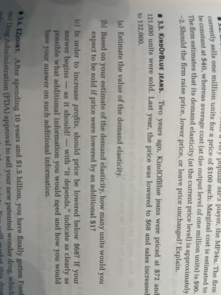a very popular MP3 player, the MP34u. The firm
currently sells one million units for a price of $100 each. Marginal cost is estimated to
be constant at $40, whereas average cost (at the output level of one million units) is $90.
The firm estimates that its demand elasticity (at the current price level) is approximately
-2. Should the firm raise price, lower price, or leave price unchanged? Explain.
3.3. KINDOFBLUE JEANS. Two years ago, KindOfBlue jeans were priced at $72 and
121,000 units were sold. Last year, the price was lowered to $68 and sales increased
to 132,000.
(a) Estimate the value of the demand elasticity.
(b) Based on your estimate of the demand elasticity, how many units would you
expect to be sold if price were lowered by an additional $1?
(c) In order to increase profits, should price be lowered below $68? If your
answer begins - as it should! - with "it depends," indicate as clearly as
possible what additional information you would need and how you would
base your answer on such additional information.
3.4. EZJOINT. After spending 10 years and $1.5 billion, you have finally gotten Food
and Drug Administration (FDA) approval to sell your new patented wonder drug, which
drug