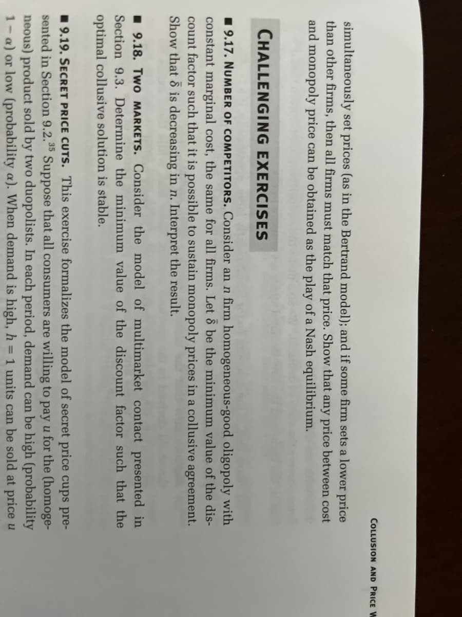 COLLUSION AND PRICE W
simultaneously set prices (as in the Bertrand model); and if some firm sets a lower price
than other firms, then all firms must match that price. Show that any price between cost
and monopoly price can be obtained as the play of a Nash equilibrium.
CHALLENGING EXERCISES
9.17. NUMBER OF COMPETITORS. Consider an n firm homogeneous-good oligopoly with
constant marginal cost, the same for all firms. Let 6 be the minimum value of the dis-
count factor such that it is possible to sustain monopoly prices in a collusive agreement.
Show that is decreasing in n. Interpret the result.
9.18. Two MARKETS. Consider the model of multimarket contact presented in
Section 9.3. Determine the minimum value of the discount factor such that the
optimal collusive solution is stable.
9.19. SECRET PRICE CUTS. This exercise formalizes the model of secret price cups pre-
sented in Section 9.2.35 Suppose that all consumers are willing to pay u for the (homoge-
neous) product sold by two duopolists. In each period, demand can be high (probability
1-a) or low (probability a). When demand is high, h = 1 units can be sold at price u