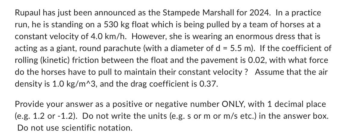 Rupaul has just been announced as the Stampede Marshall for 2024. In a practice
run, he is standing on a 530 kg float which is being pulled by a team of horses at a
constant velocity of 4.0 km/h. However, she is wearing an enormous dress that is
acting as a giant, round parachute (with a diameter of d = 5.5 m). If the coefficient of
rolling (kinetic) friction between the float and the pavement is 0.02, with what force
do the horses have to pull to maintain their constant velocity? Assume that the air
density is 1.0 kg/m^3, and the drag coefficient is 0.37.
Provide your answer as a positive or negative number ONLY, with 1 decimal place
(e.g. 1.2 or -1.2). Do not write the units (e.g.s or m or m/s etc.) in the answer box.
Do not use scientific notation.