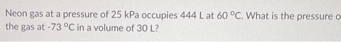 Neon gas at a pressure of 25 kPa occupies 444 L at 60 °C. What is the pressure o
the gas at -73 °C in a volume of 30 L?
