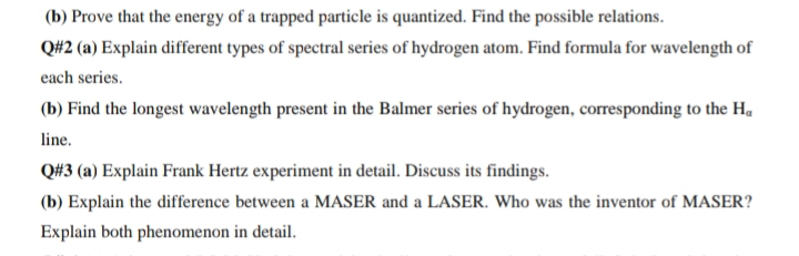 (b) Prove that the energy of a trapped particle is quantized. Find the possible relations.
Q#2 (a) Explain different types of spectral series of hydrogen atom. Find formula for wavelength of
each series.
(b) Find the longest wavelength present in the Balmer series of hydrogen, corresponding to the H.
line.
Q#3 (a) Explain Frank Hertz experiment in detail. Discuss its findings.
(b) Explain the difference between a MASER and a LASER. Who was the inventor of MASER?
Explain both phenomenon in detail.
