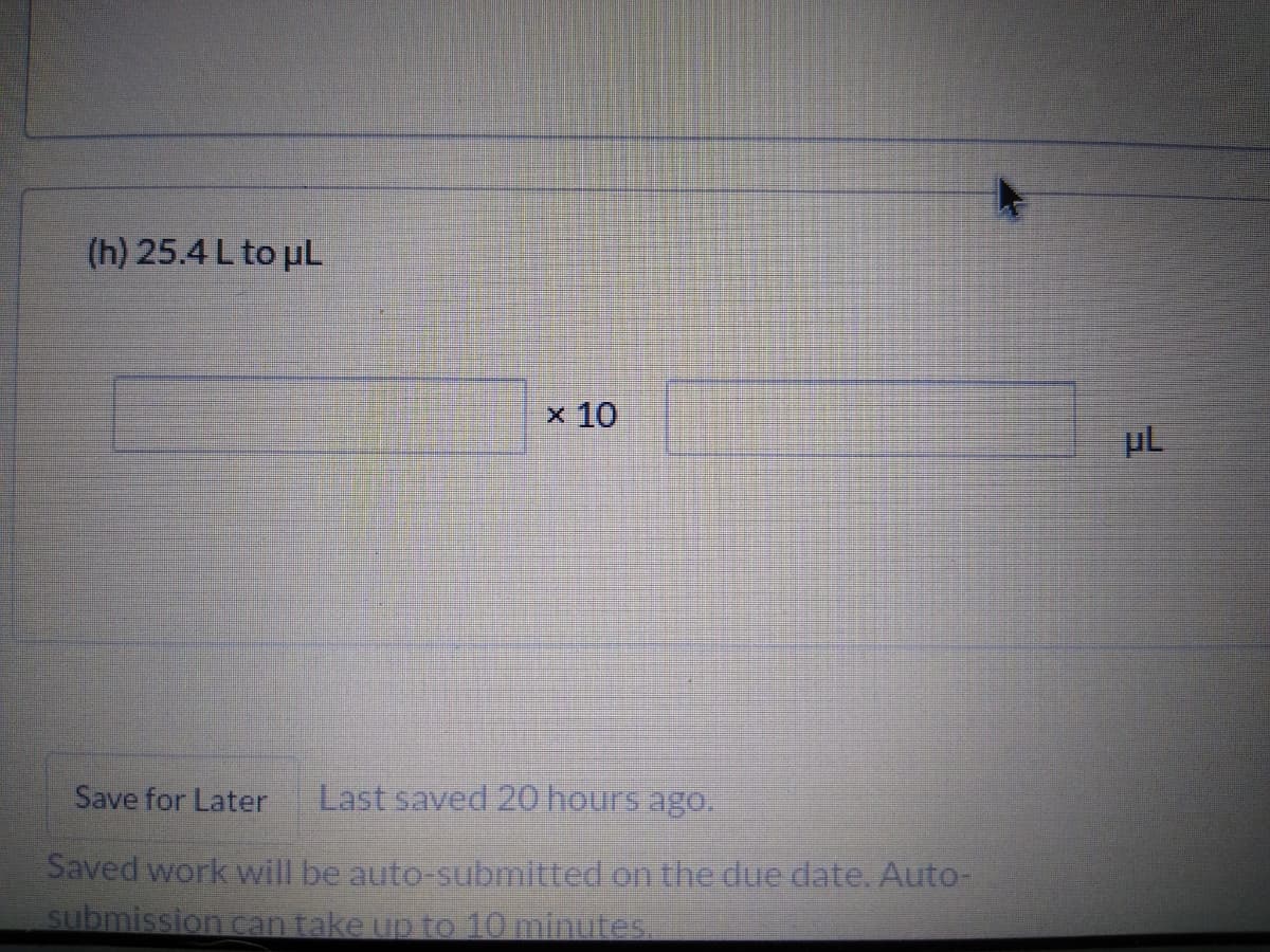 (h) 25.4 L to uL
x 10
Save for Later
Last saved 20 hours ago.
Saved work will be auto-submitted on the due date. Auto-
submission can take up to 10 minutes.
