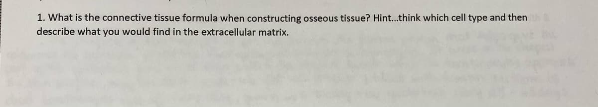 1. What is the connective tissue formula when constructing osseous tissue? Hint...think which cell type and then
describe what you would find in the extracellular matrix.
