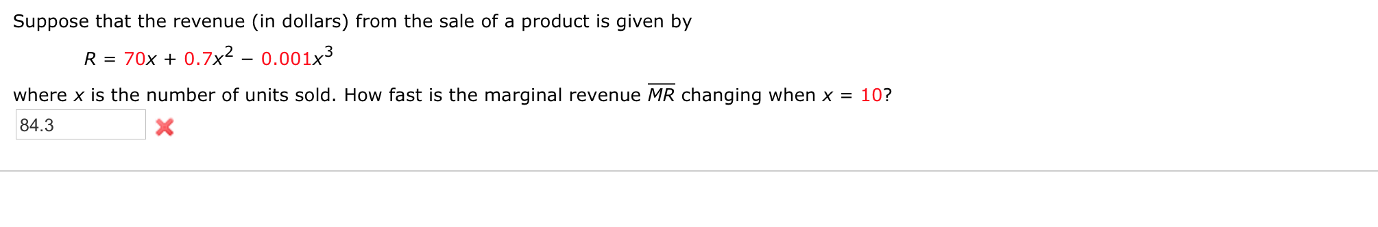 Suppose that the revenue (in dollars) from the sale of a product is given by
R = 70x + 0.7x² – 0.001x³
where x is the number of units sold. How fast is the marginal revenue MR changing when x = 10?
