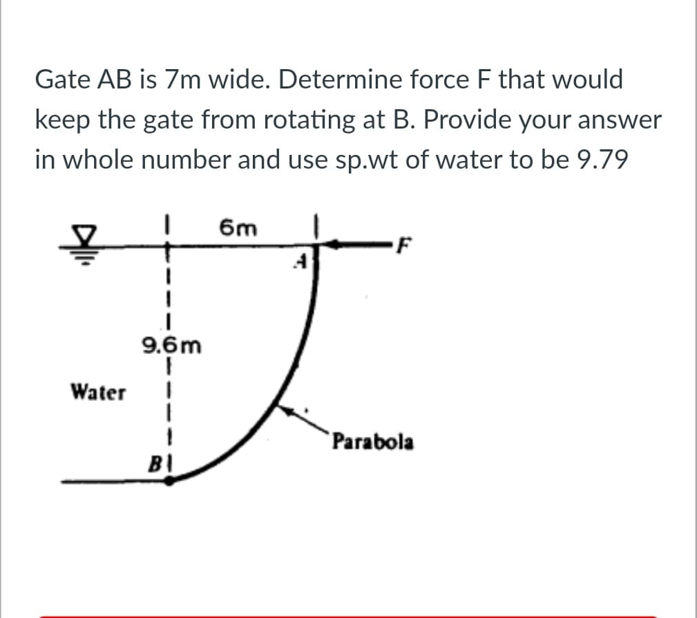 Gate AB is 7m wide. Determine force F that would
keep the gate from rotating at B. Provide your answer
in whole number and use sp.wt of water to be 9.79
1
Water
9.6m
1
1
B\
6m
F
Parabola