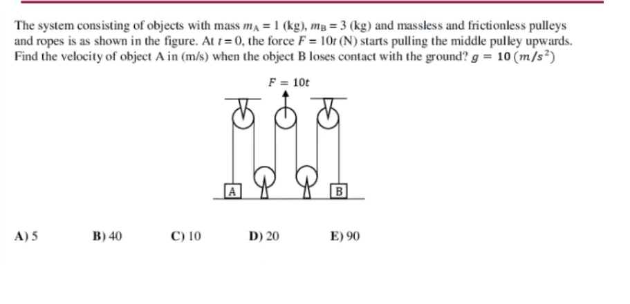 The system consisting of objects with mass ma = 1 (kg), mg = 3 (kg) and massless and frictionless pulleys
and ropes is as shown in the figure. At t=0, the force F = 10t (N) starts pulling the middle pulley upwards.
Find the velocity of object A in (m/s) when the object B loses contact with the ground? g = 10 (m/s²)
F = 10t
B
A) 5
в) 40
C) 10
D) 20
E) 90
