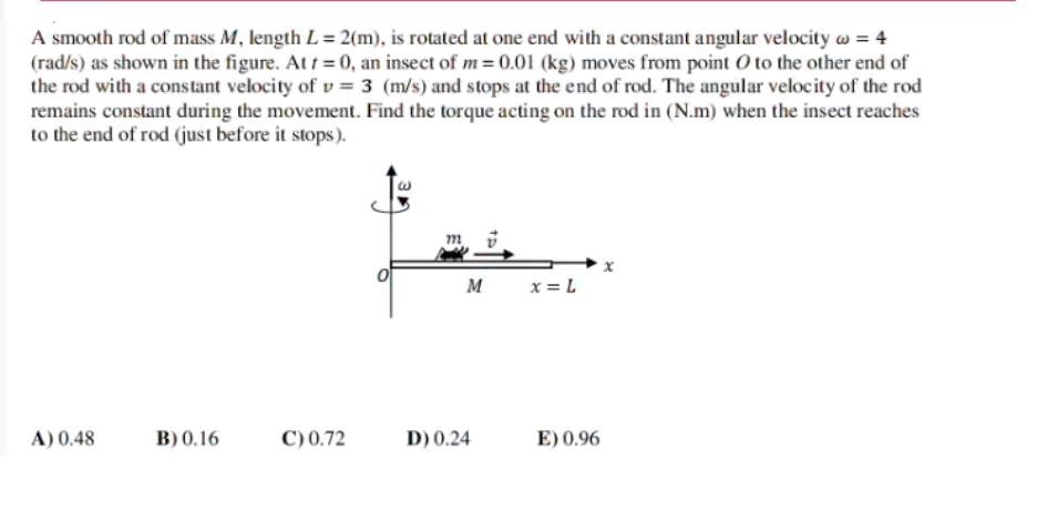 A smooth rod of mass M, length L= 2(m), is rotated at one end with a constant angular velocity w = 4
(rad/s) as shown in the figure. Att = 0, an insect of m= 0.01 (kg) moves from point 0 to the other end of
the rod with a constant velocity of v = 3 (m/s) and stops at the end of rod. The angular velocity of the rod
remains constant during the movement. Find the torque acting on the rod in (N.m) when the insect reaches
to the end of rod (just before it stops).
M
x = L
A) 0.48
B) 0.16
C) 0.72
D) 0.24
E) 0.96
