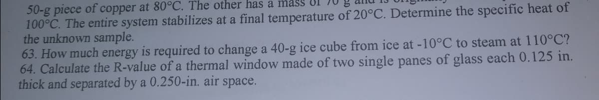 50-g piece
100°C. The entire system stabilizes at a final temperature of 20°C. Determine the specific heat of
the unknown sample.
63. How much energy is required to change a 40-g ice cube from ice at -10°C to steam at 110°C?
64. Calculate the R-value of a thermal window made of two single panes of glass each 0.125 in.
thick and separated by a 0.250-in. air space.
of
copper at 80°C. The other has a masS UI
