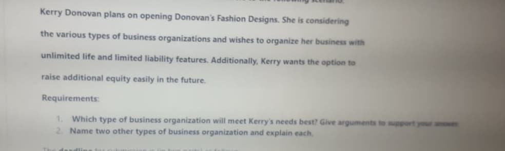 Kerry Donovan plans on opening Donovan's Fashion Designs. She is considering
the various types of business organizations and wishes to organize her business with
unlimited life and limited liability features. Additionally, Kerry wants the option to
raise additional equity easily in the future.
Requirements:
1. Which type of business organization will meet Kerry's needs best? Give arguments to support your anwer
2. Name two other types of business organization and explain each.
