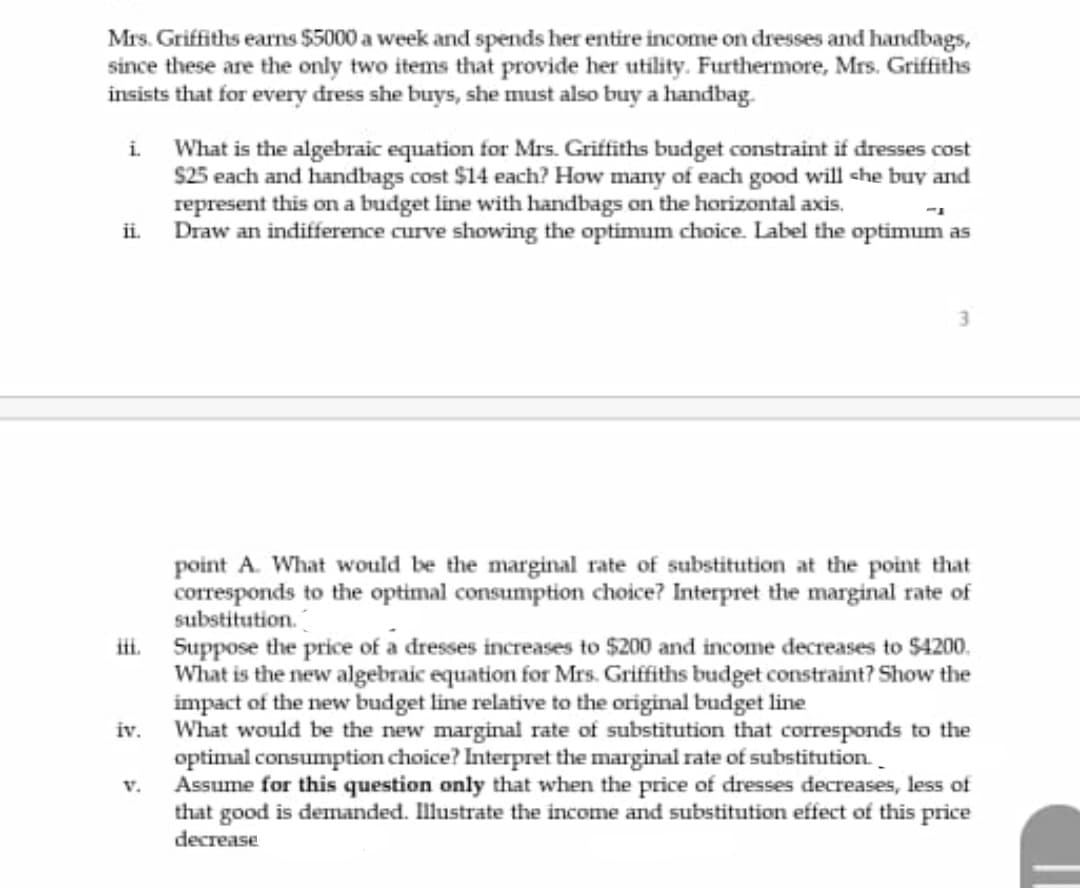 Mrs. Griffiths earns $5000 a week and spends her entire income on dresses and handbags,
since these are the only two items that provide her utility. Furthermore, Mrs. Griffiths
insists that for every dress she buys, she must also buy a handbag.
What is the algebraic equation for Mrs. Griffiths budget constraint if dresses cost
S25 each and handbags cost $14 each? How many of each good will she buy and
represent this on a budget line with handbags on the horizontal axis.
Draw an indifference curve showing the optimum choice. Label the optimum as
i.
i.
3.
point A. What would be the marginal rate of substitution at the point that
corresponds to the optimal consumption choice? Interpret the marginal rate of
substitution.
i. Suppose the price of a dresses increases to $200 and income decreases to $4200.
What is the new algebraic equation for Mrs. Griffiths budget constraint? Show the
impact of the new budget line relative to the original budget line
What would be the new marginal rate of substitution that corresponds to the
optimal consumption choice? Interpret the marginal rate of substitution.
Assume for this question only that when the price of dresses decreases, less of
that good is demanded. Illustrate the income and substitution effect of this price
decrease
iv.
V.
