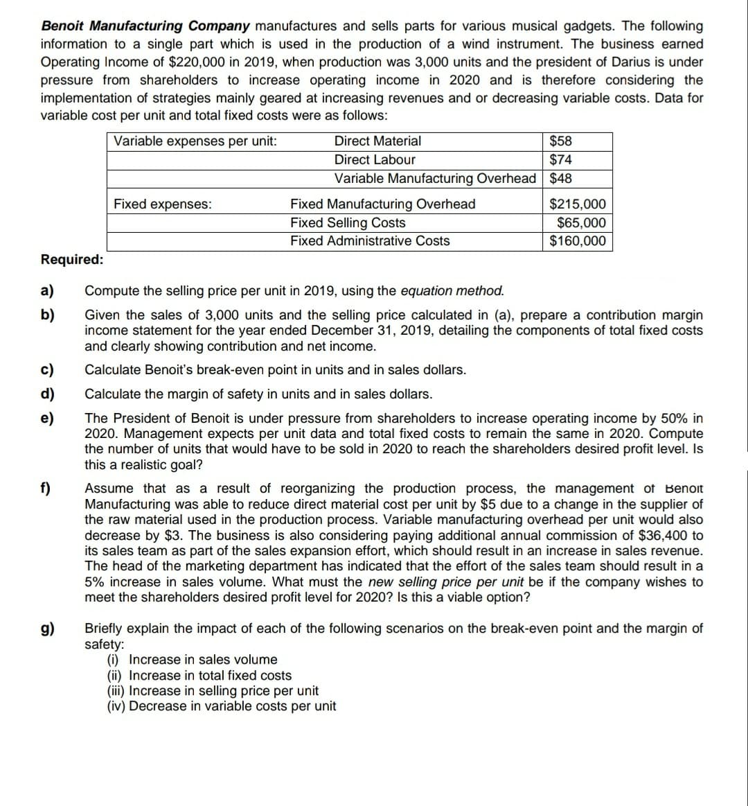 Benoit Manufacturing Company manufactures and sells parts for various musical gadgets. The following
information to a single part which is used in the production of a wind instrument. The business earned
Operating Income of $220,000 in 2019, when production was 3,000 units and the president of Darius is under
pressure from shareholders to increase operating income in 2020 and is therefore considering the
implementation of strategies mainly geared at increasing revenues and or decreasing variable costs. Data for
variable cost per unit and total fixed costs were as follows:
Variable expenses per unit:
Direct Material
$58
Direct Labour
$74
Variable Manufacturing Overhead $48
Fixed expenses:
Fixed Manufacturing Overhead
Fixed Selling Costs
$215,000
$65,000
$160,000
Fixed Administrative Costs
Required:
a)
Compute the selling price per unit in 2019, using the equation method.
b)
Given the sales of 3,000 units and the selling price calculated in (a), prepare a contribution margin
income statement for the year ended December 31, 2019, detailing the components of total fixed costs
and clearly showing contribution and net income.
Calculate Benoit's break-even point in units and in sales dollars.
d)
Calculate the margin of safety in units and in sales dollars.
The President of Benoit is under pressure from shareholders to increase operating income by 50% in
2020. Management expects per unit data and total fixed costs to remain the same in 2020. Compute
the number of units that would have to be sold in 2020 to reach the shareholders desired profit level. Is
this a realistic goal?
f)
Assume that as a result of reorganizing the production process, the management of Benoit
Manufacturing was able to reduce direct material cost per unit by $5 due to a change in the supplier of
the raw material used in the production process. Variable manufacturing overhead per unit would also
decrease by $3. The business is also considering paying additional annual commission of $36,400 to
its sales team as part of the sales expansion effort, which should result in an increase in sales revenue.
The head of the marketing department has indicated that the effort of the sales team should result in a
5% increase in sales volume. What must the new selling price per unit be if the company wishes to
meet the shareholders desired profit level for 2020? Is this a viable option?
Briefly explain the impact of each of the following scenarios on the break-even point and the margin of
safety:
(i) Increase in sales volume
(ii) Increase in total fixed costs
(iii) Increase in selling price per unit
(iv) Decrease in variable costs per unit
g)
