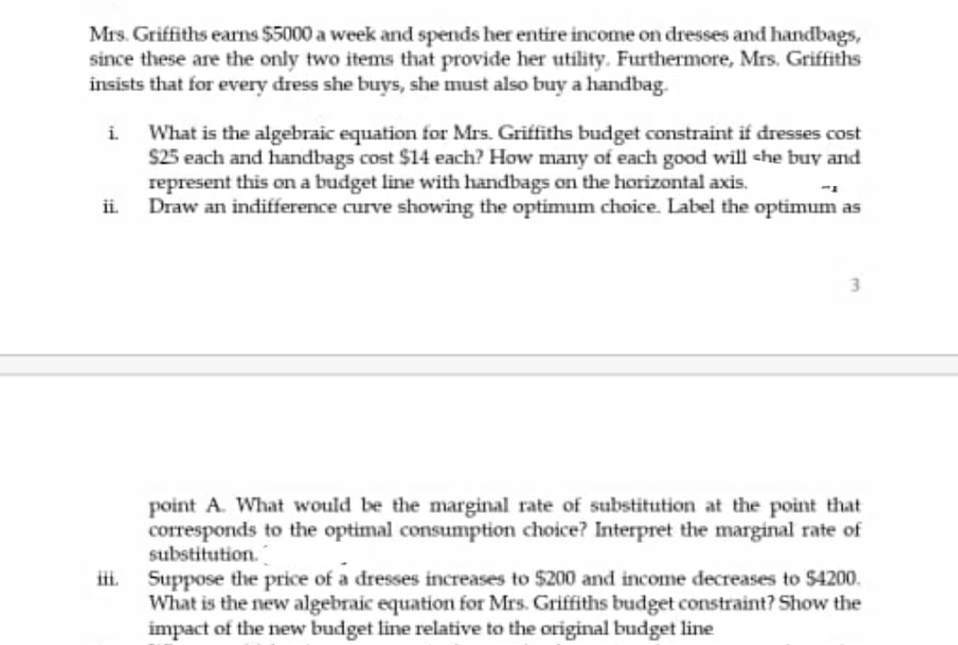 Mrs. Griffiths earns $5000 a week and spends her entire income on dresses and handbags,
since these are the only two items that provide her utility. Furthermore, Mrs. Griffiths
insists that for every dress she buys, she must also buy a handbag.
i What is the algebraic equation for Mrs. Griffiths budget constraint if dresses cost
S25 each and handbags cost $14 each? How many of each good will che buy and
represent this on a budget line with handbags on the horizontal axis.
Draw an indifference curve showing the optimum choice. Label the optimum as
ii.
3.
point A. What would be the marginal rate of substitution at the point that
corresponds to the optimal consumption choice? Interpret the marginal rate of
substitution.
ii. Suppose the price of a dresses increases to $200 and income decreases to $4200.
What is the new algebraic equation for Mrs. Griffiths budget constraint? Show the
impact of the new budget line relative to the original budget line
