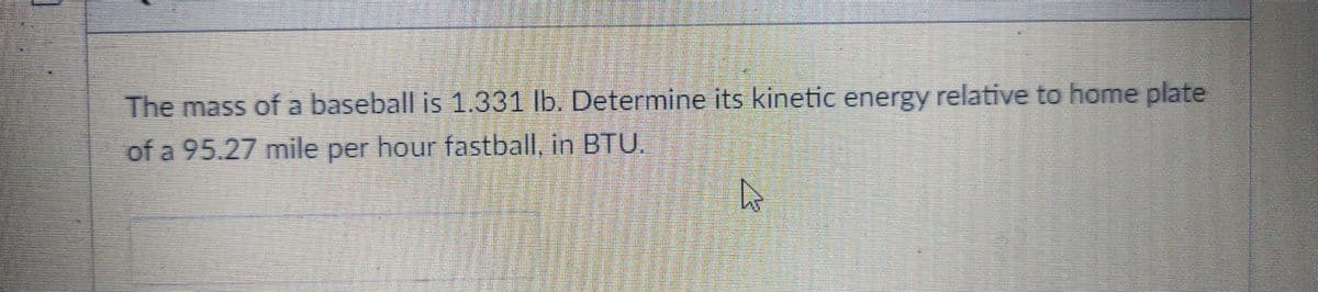 The mass of a baseball is 1.331 lb. Determine its kinetic energy relative to home plate
of a 95.27 mile per hour fastball, in BTU.
