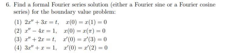 6. Find a formal Fourier series solution (either a Fourier sine or a Fourier cosine
series) for the boundary value problem:
(1) 2x" + 3x = t, x(0) = x(1) = 0
(2) a" - 4.x = 1, r(0) = r(T) = 0
%3D
(3) a" + 2x = t, x'(0) = x'(3) = 0
(4) 3x" + x 1, r'(0) x'(2) = 0
%3!
%3D
