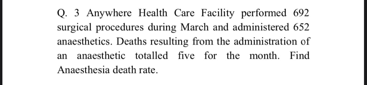 Q. 3 Anywhere Health Care Facility performed 692
surgical procedures during March and administered 652
anaesthetics. Deaths resulting from the administration of
an
anaesthetic totalled five for the month. Find
Anaesthesia death rate.
