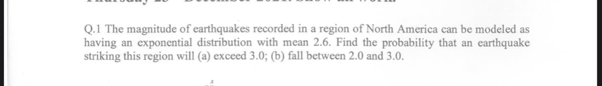 Q.1 The magnitude of earthquakes recorded in a region of North America can be modeled as
having an exponential distribution with mean 2.6. Find the probability that an earthquake
striking this region will (a) exceed 3.0; (b) fall between 2.0 and 3.0.
