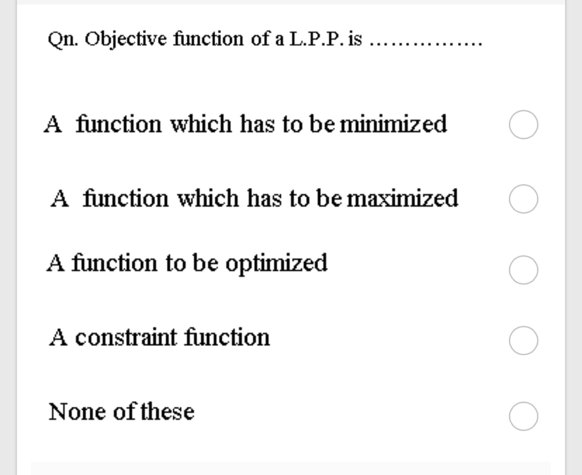 Qn. Objective function of a L.P.P. is
A function which has to be minimized
A function which has to be maximized
A function to be optimized
A constraint function
None of these
