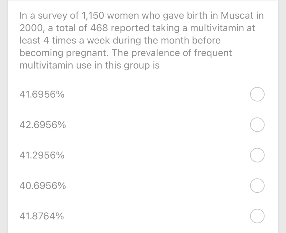 In a survey of 1,150 women who gave birth in Muscat in
2000, a total of 468 reported taking a multivitamin at
least 4 times a week during the month before
becoming pregnant. The prevalence of frequent
multivitamin use in this group is
41.6956%
42.6956%
41.2956%
40.6956%
41.8764%
