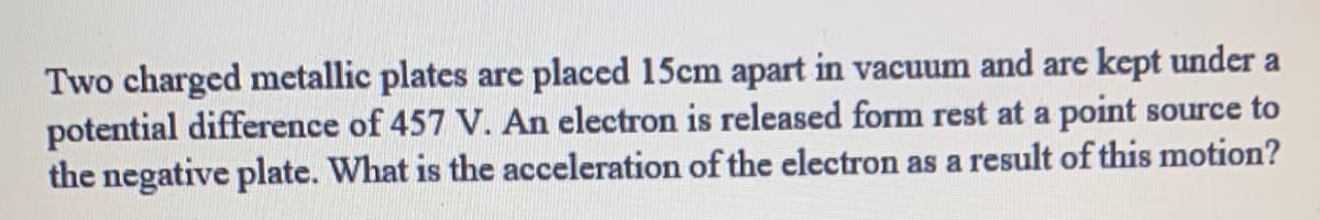 Two charged metallic plates are placed 15cm apart in vacuum and are kept under a
potential difference of 457 V. An electron is released form rest at a point source to
the negative plate. What is the acceleration of the electron as a result of this motion?
