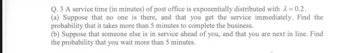 Q. 3 A service time (in minutes) of post office is exponentially distributed with 2 = 0.2.
(a) Suppose that no one is there, and that you get the service immediately. Find the
probability that it takes more than 5 minutes to complete the business.
(b) Suppose that someone else is in service ahead of you, and that you are next in line. Find
the probability that you wait more than 5 minutes.
