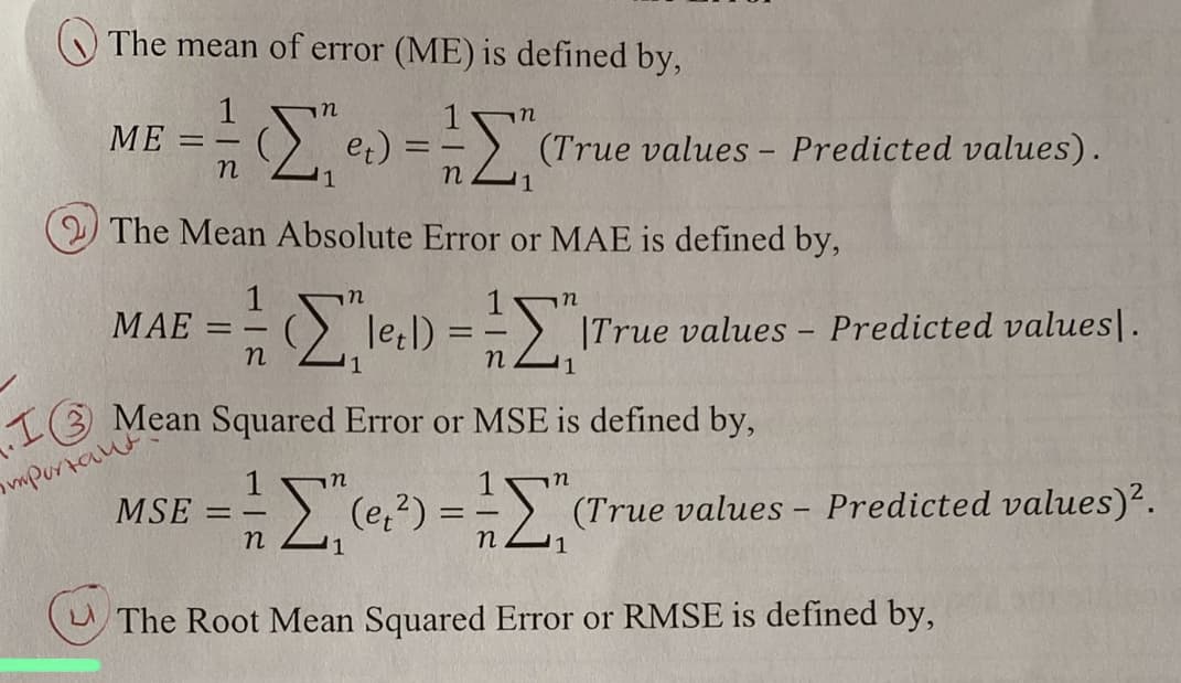 The mean of error (ME) is defined by,
1 In
= = = ([^² e) = = = [₁
==
n
n
1
ΜΕ
The Mean Absolute Error or MAE is defined by,
MAE =
1
-
n
1
==
13 Mean Squared Error or MSE is defined by,
important
MSE
n
(True values - Predicted values).
Σ-Σ
[leel) == "True values – Predicted values].
n
Σ₁ (₁²) =
1
n
n
(True values – Predicted values)².
The Root Mean Squared Error or RMSE is defined by,