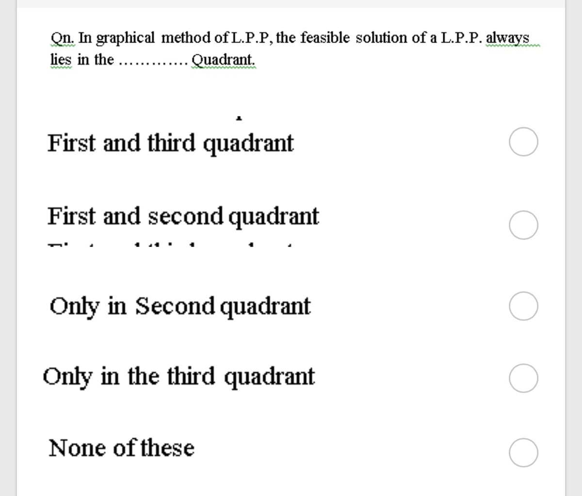 Qn. In graphical method of L.P.P, the feasible solution of a L.P.P. always
lies in the ....
www.pan w
Quadrant.
wwwm
First and third quadrant
First and second quadrant
Only in Second quadrant
Only in the third quadrant
None of these
