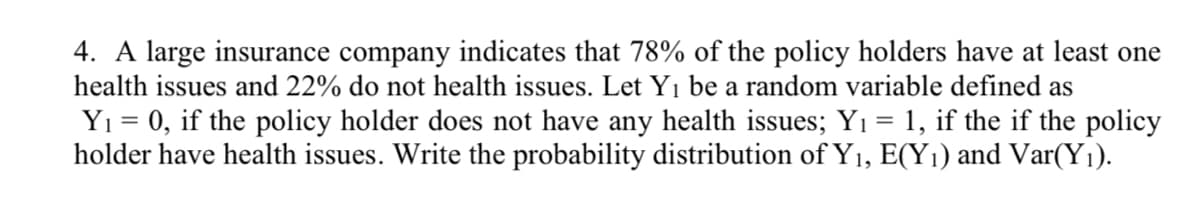 4. A large insurance company indicates that 78% of the policy holders have at least one
health issues and 22% do not health issues. Let Y1 be a random variable defined as
Yı = 0, if the policy holder does not have any health issues; Yı = 1, if the if the policy
holder have health issues. Write the probability distribution of Y1, E(Y1) and Var(Y1).
