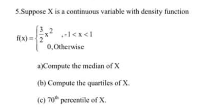 5.Suppose X is a continuous variable with density function
(3,2
f(x) ={2"
.-l<x<1
0,0therwise
a)Compute the median of X
(b) Compute the quartiles of X.
(c) 70th
(c) 70" percentile of X.
