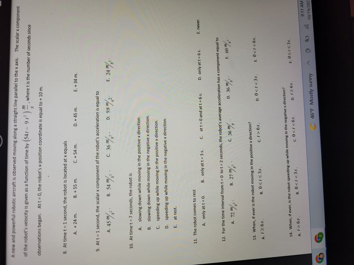 A new and powerful robotic aircraft is observed moving along a straight line parallel to the x axis.
The scalar x component
of the robot's velocity is given as a function of time by (54t – 9 t² )
where t is the number of seconds since
|
observations began. At t 0, the robot's x-position coordinate is equal to + 10 m.
8. At time t =1 second, the robot is located at x equals
A. +24 m.
B. + 55 m.
C. + 54 m.
D. + 45 m.
E. + 34 m.
9. Att = 1 second, the scalar x component of the robot's acceleration is equal to
A. 45 m/
C. 36
B. 54 m
D. 9.8 m
E. 24 m
10. At time t = 7 seconds, the robot is
A. slowing down while moving in the positive x direction.
B. slowing down while moving in the negative x direction.
C. speeding up while moving in the positive x direction.
D. speeding up while moving in the negative x direction.
E. at rest.
11. The robot comes to rest
A. only at t = 0.
B. only at t= 3 s.
C. at t 0 and at t = 6 s.
D. only at t = 6 s.
E. never.
12. For the time interval from t = 0 to t = 2 seconds, the robot's average acceleration has x component equal to
A. 72 m/ -
/
u 09 3
/u L7
hu 9
13. When, if ever is the robot moving in the positive x direction?
B. 0<1<3s.
C. 1> 6s.
D. 0<t <3s,
A. 126s.
14. When, if ever, is the robot speeding up while moving in the negative x direction?
D. 126s.
E. 0SI53S.
B. 0<1<3s.
C, 0<1<6s,
A. t> 6s.
9:11 AM
46°F Mostly sunny
10/19/202
