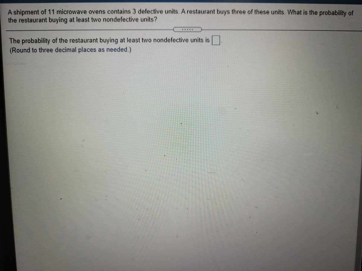 A shipment of 11 microwave ovens contains 3 defective units. A restaurant buys three of these units. What is the probability of
the restaurant buying at least two nondefective units?
***
The probability of the restaurant buying at least two nondefective units is
(Round to three decimal places as needed.)
