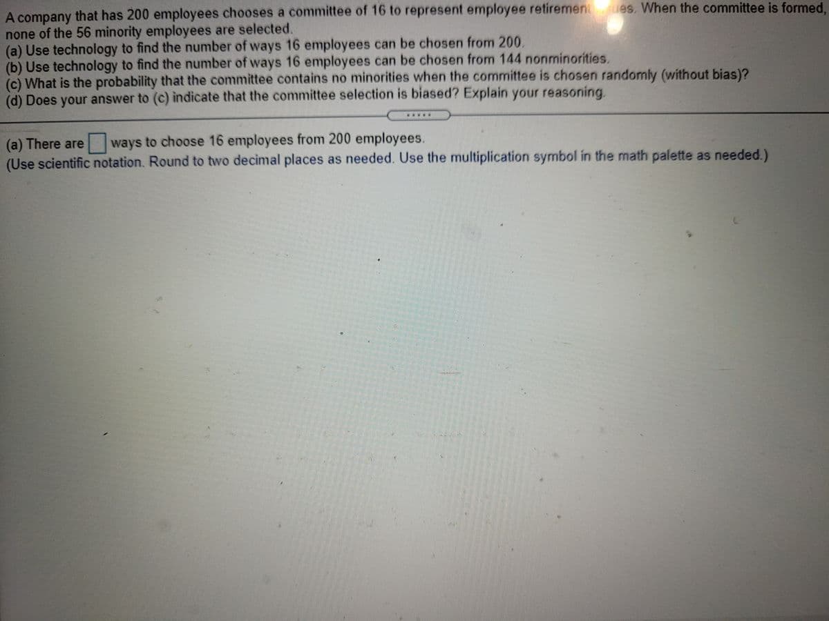 A company that has 200 employees chooses a committee of 16 to represent employee retiremen ues, When the committee is formed,
none of the 56 minority employees are selected.
(a) Use technology to find the number of ways 16 employees can be chosen from 200.
(b) Use technology to find the number of ways 16 employees can be chosen from 144 nonminorities.
(c) What is the probability that the committee contains no minorities when the committee is chosen randomly (without bias)?
(d) Does your answer to (c) indicate that the committee selection is biased? Explain your reasoning.
ways to choose 16 employees from 200 employees.
(a) There are
(Use scientific notation. Round to two decimal places as needed. Use the multiplication symbol in the math palette as needed.)
