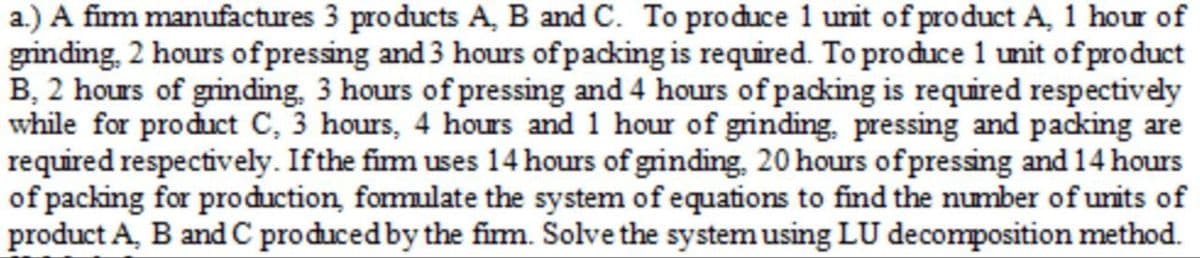 a.) A firm manufactures 3 products A, B and C. To produce 1 unit of product A, 1 hour of
grinding, 2 hours of pressing and 3 hours of packing is required. To produce 1 unit of product
B, 2 hours of grinding, 3 hours of pressing and 4 hours of packing is required respectively
while for product C, 3 hours, 4 hours and 1 hour of grinding, pressing and packing are
required respectively. If the firm uses 14 hours of grinding, 20 hours of pressing and 14 hours
of packing for production, formulate the system of equations to find the number of units of
product A, B and C produced by the firm. Solve the system using LU decomposition method.