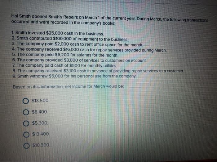 Hal Smith opened Smith's Repairs on March 1 of the current year. During March, the following transactions
occurred and were recorded in the company's books:
1. Smith Invested $25,000 cash in the business.
2. Smith contributed $100,000 of equipment to the business.
3. The company paid $2,000 cash to rent office space for the month.
4. The company received $16,000 cash for repair services provided during March.
5. The company paid $6,200 for salaries for the month.
6. The company provided $3,000 of services to customers on account.
7. The company paid cash of $500 for monthly utilities.
8. The company received $3,100 cash in advance of providing repair services to a customer.
9. Smith withdrew $5,000 for his personal use from the company.
Based on this Information, net income for March would be:
$13,500.
O $8,400.
O $5,300.
O $13.400.
$10.300.