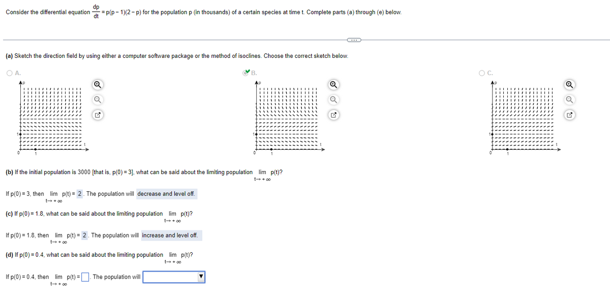 dp
Consider the differential equation=p(p-1)(2-p) for the population p (in thousands) of a certain species at time t. Complete parts (a) through (e) below.
(a) Sketch the direction field by using either a computer software package or the method of isoclines. Choose the correct sketch below.
B.
Ap
OA.
AP
Q
(b) If the initial population is 3000 [that is, p(0) = 3], what can be said about the limiting population lim p(t)?
t→ +∞o
If p(0) = 3, then lim p(t)= 2. The population will decrease and level off.
t→ +∞o
(c) If p(0) = 1.8, what can be said about the limiting population lim p(t)?
t→ +00
If p(0) = 1.8, then lim p(t) = 2. The population will increase and level off.
(d) If p(0) = 0.4, what can be said about the limiting population lim p(t)?
t→ +∞o
If p(0) = 0.4, then lim p(t)=. The population will
t→ +∞o
IIIII
Q
C
M
O C.
AP
1171717
Q
✔